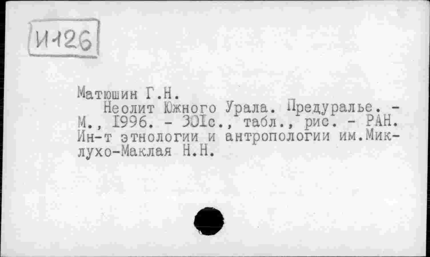 ﻿И.г; ;
Матюшин Г.Н.
Неолит Южного Урала. Нредуралье. -М., 1996. - ЗО1с., табл., рис. - РАН. Ин-т этнологии и антропологии им.Миклухо-Маклая Н.Н.